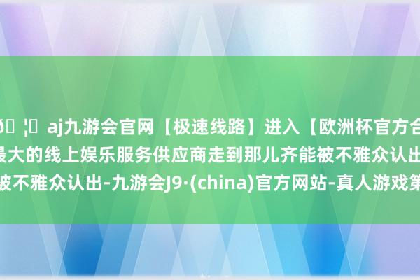 🦄aj九游会官网【极速线路】进入【欧洲杯官方合作网站】华人市场最大的线上娱乐服务供应商走到那儿齐能被