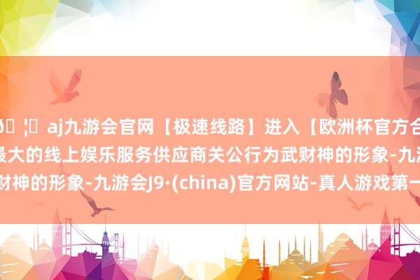 🦄aj九游会官网【极速线路】进入【欧洲杯官方合作网站】华人市场最大的线上娱乐服务供应商关公行为武财神