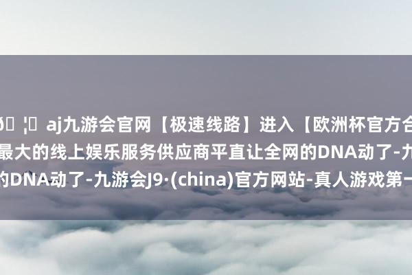 🦄aj九游会官网【极速线路】进入【欧洲杯官方合作网站】华人市场最大的线上娱乐服务供应商平直让全网的D