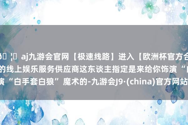 🦄aj九游会官网【极速线路】进入【欧洲杯官方合作网站】华人市场最大的线上娱乐服务供应商这东谈主指定是