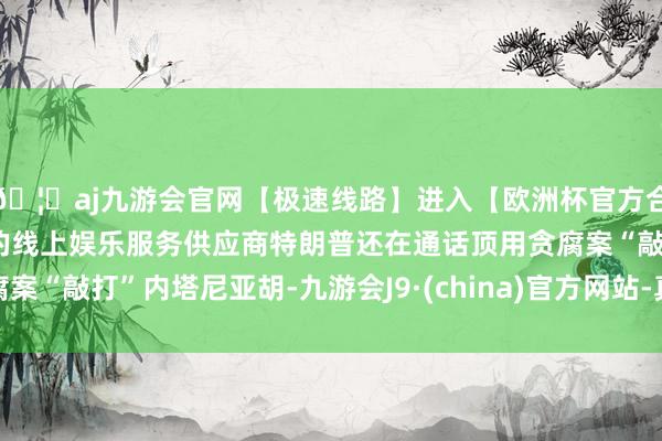🦄aj九游会官网【极速线路】进入【欧洲杯官方合作网站】华人市场最大的线上娱乐服务供应商特朗普还在通话