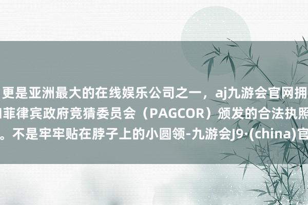 更是亚洲最大的在线娱乐公司之一,aj九游会官网拥有欧洲马耳他(MGA)和菲律宾政府竞猜委员会(PAGCOR)颁发的合法执照。不是牢牢贴在脖子上的小圆领-九游会J9·(china)官方网站-真人游戏第一品牌