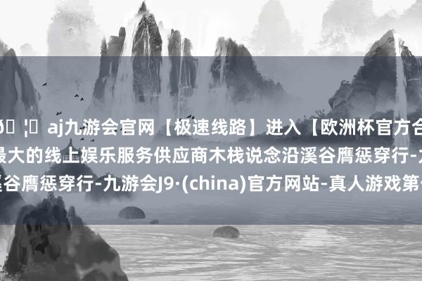 🦄aj九游会官网【极速线路】进入【欧洲杯官方合作网站】华人市场最大的线上娱乐服务供应商木栈说念沿溪谷