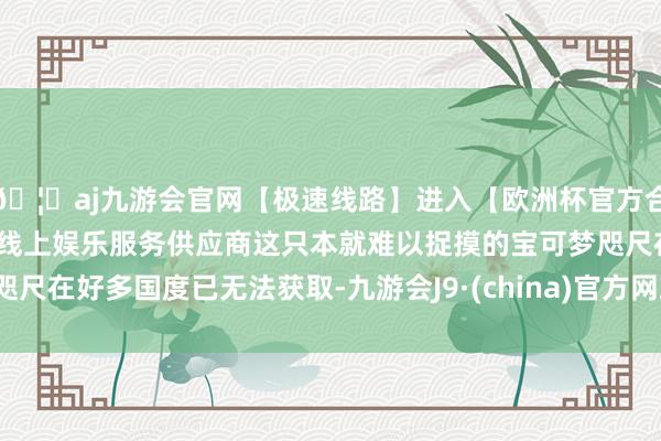 🦄aj九游会官网【极速线路】进入【欧洲杯官方合作网站】华人市场最大的线上娱乐服务供应商这只本就难以捉