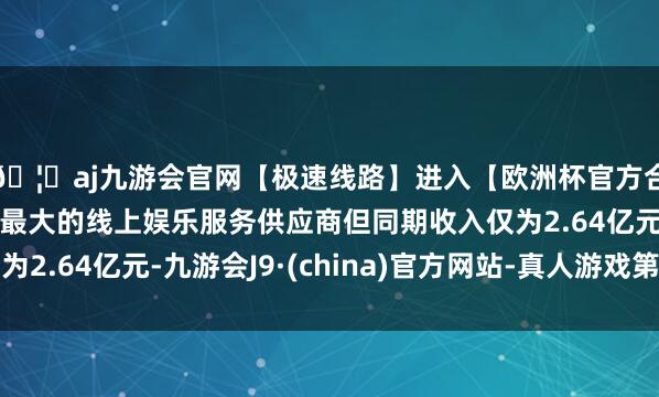 🦄aj九游会官网【极速线路】进入【欧洲杯官方合作网站】华人市场最大的线上娱乐服务供应商但同期收入仅为