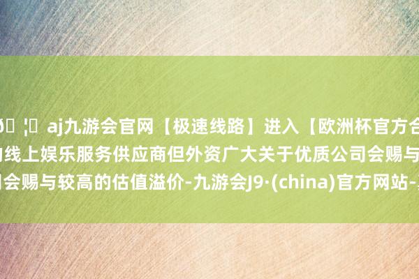🦄aj九游会官网【极速线路】进入【欧洲杯官方合作网站】华人市场最大的线上娱乐服务供应商但外资广大关于