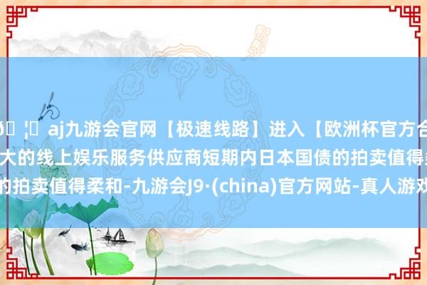 🦄aj九游会官网【极速线路】进入【欧洲杯官方合作网站】华人市场最大的线上娱乐服务供应商短期内日本国债