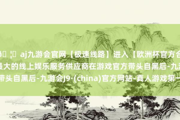 🦄aj九游会官网【极速线路】进入【欧洲杯官方合作网站】华人市场最大的线上娱乐服务供应商在游戏官方带头