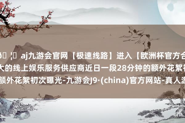 🦄aj九游会官网【极速线路】进入【欧洲杯官方合作网站】华人市场最大的线上娱乐服务供应商近日一段28分