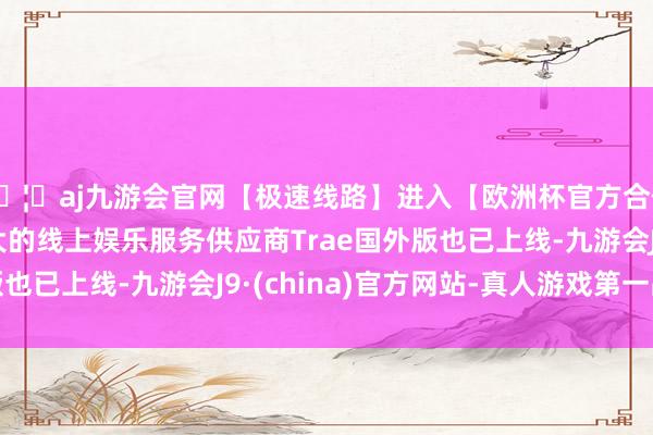 🦄aj九游会官网【极速线路】进入【欧洲杯官方合作网站】华人市场最大的线上娱乐服务供应商Trae国外版