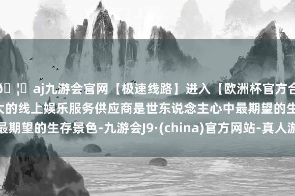 🦄aj九游会官网【极速线路】进入【欧洲杯官方合作网站】华人市场最大的线上娱乐服务供应商是世东说念主心