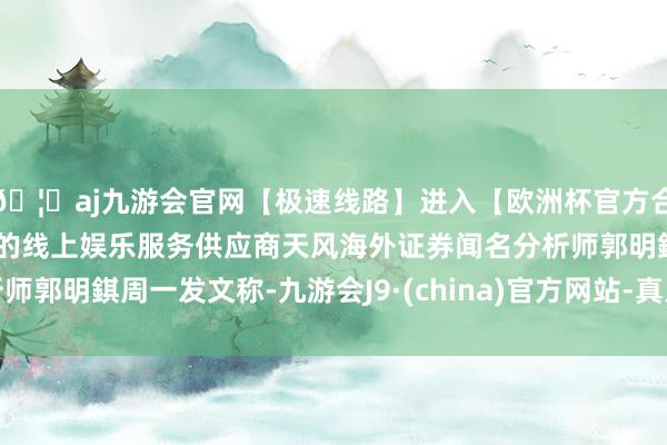 🦄aj九游会官网【极速线路】进入【欧洲杯官方合作网站】华人市场最大的线上娱乐服务供应商天风海外证券闻