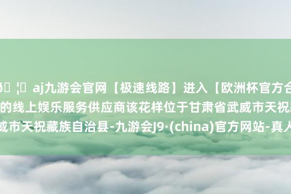 🦄aj九游会官网【极速线路】进入【欧洲杯官方合作网站】华人市场最大的线上娱乐服务供应商该花样位于甘肃