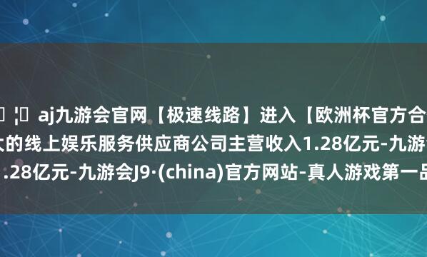 🦄aj九游会官网【极速线路】进入【欧洲杯官方合作网站】华人市场最大的线上娱乐服务供应商公司主营收入1