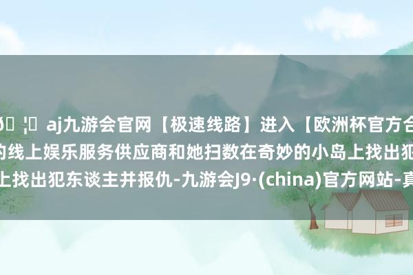🦄aj九游会官网【极速线路】进入【欧洲杯官方合作网站】华人市场最大的线上娱乐服务供应商和她扫数在奇妙