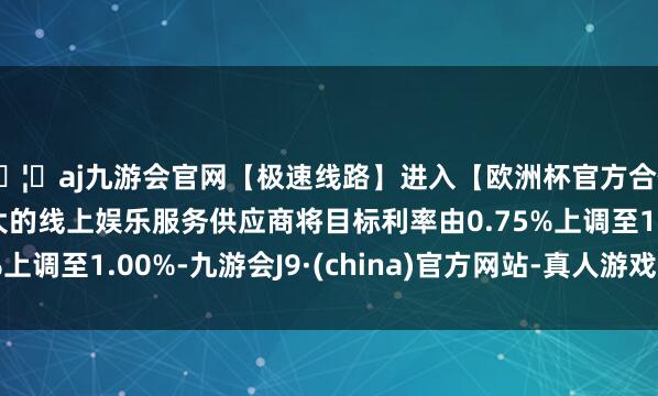 🦄aj九游会官网【极速线路】进入【欧洲杯官方合作网站】华人市场最大的线上娱乐服务供应商将目标利率由0