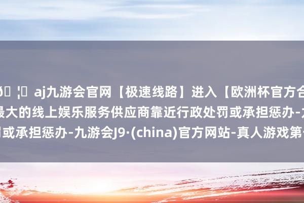 🦄aj九游会官网【极速线路】进入【欧洲杯官方合作网站】华人市场最大的线上娱乐服务供应商靠近行政处罚或