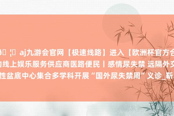 🦄aj九游会官网【极速线路】进入【欧洲杯官方合作网站】华人市场最大的线上娱乐服务供应商医路便民丨感情