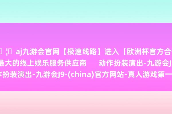 🦄aj九游会官网【极速线路】进入【欧洲杯官方合作网站】华人市场最大的线上娱乐服务供应商      动