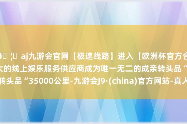 🦄aj九游会官网【极速线路】进入【欧洲杯官方合作网站】华人市场最大的线上娱乐服务供应商成为唯一无二的