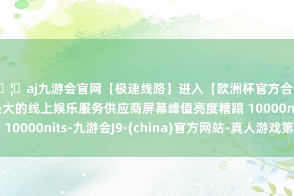 🦄aj九游会官网【极速线路】进入【欧洲杯官方合作网站】华人市场最大的线上娱乐服务供应商屏幕峰值亮度糟
