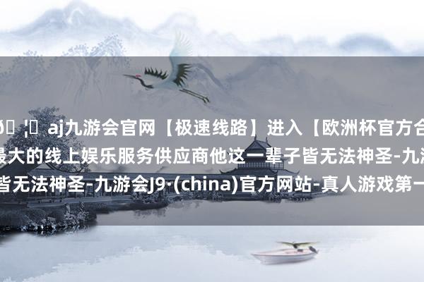 🦄aj九游会官网【极速线路】进入【欧洲杯官方合作网站】华人市场最大的线上娱乐服务供应商他这一辈子皆无