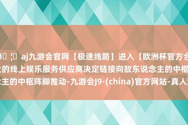 🦄aj九游会官网【极速线路】进入【欧洲杯官方合作网站】华人市场最大的线上娱乐服务供应商决定链接向敌东