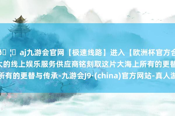🦄aj九游会官网【极速线路】进入【欧洲杯官方合作网站】华人市场最大的线上娱乐服务供应商铭刻取这片大海