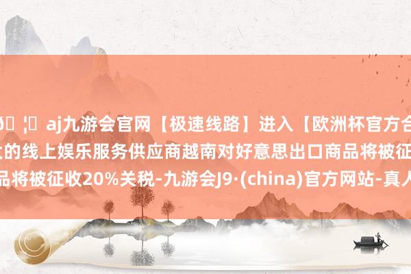 🦄aj九游会官网【极速线路】进入【欧洲杯官方合作网站】华人市场最大的线上娱乐服务供应商越南对好意思出