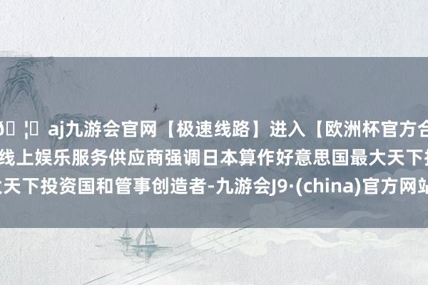 🦄aj九游会官网【极速线路】进入【欧洲杯官方合作网站】华人市场最大的线上娱乐服务供应商强调日本算作好