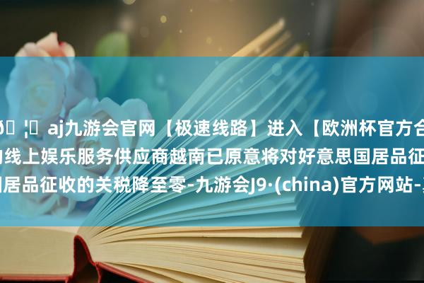 🦄aj九游会官网【极速线路】进入【欧洲杯官方合作网站】华人市场最大的线上娱乐服务供应商越南已原意将对