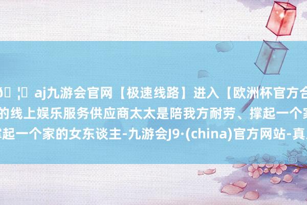 🦄aj九游会官网【极速线路】进入【欧洲杯官方合作网站】华人市场最大的线上娱乐服务供应商太太是陪我方耐