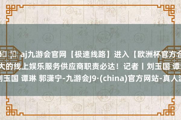 🦄aj九游会官网【极速线路】进入【欧洲杯官方合作网站】华人市场最大的线上娱乐服务供应商职责必达！记者