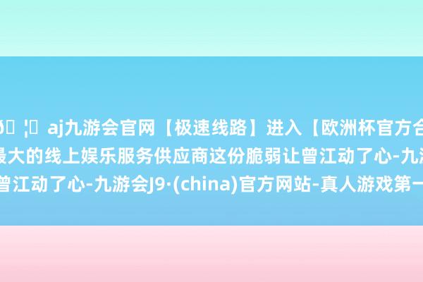 🦄aj九游会官网【极速线路】进入【欧洲杯官方合作网站】华人市场最大的线上娱乐服务供应商这份脆弱让曾江