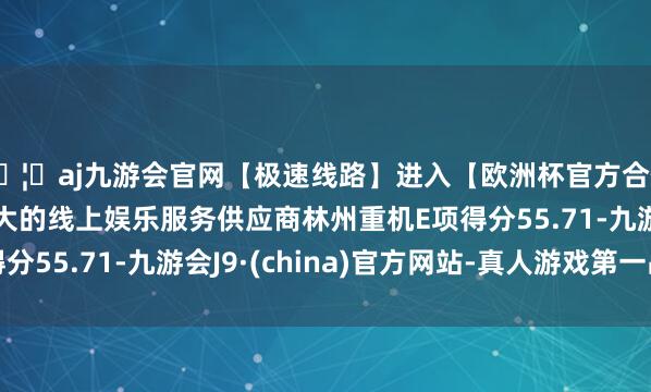 🦄aj九游会官网【极速线路】进入【欧洲杯官方合作网站】华人市场最大的线上娱乐服务供应商林州重机E项得