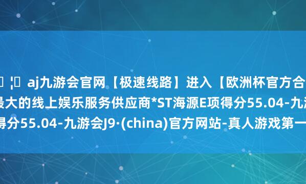 🦄aj九游会官网【极速线路】进入【欧洲杯官方合作网站】华人市场最大的线上娱乐服务供应商*ST海源E项
