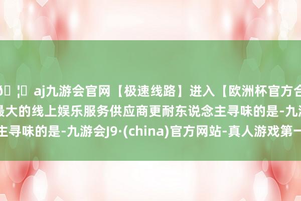 🦄aj九游会官网【极速线路】进入【欧洲杯官方合作网站】华人市场最大的线上娱乐服务供应商更耐东说念主寻