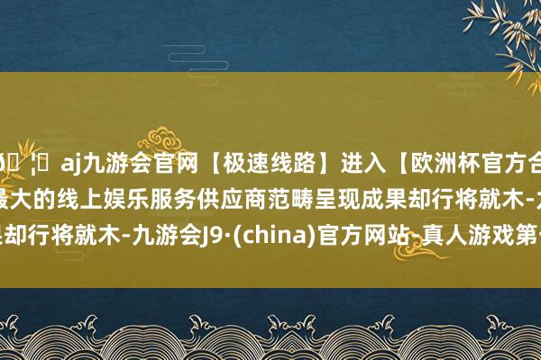 🦄aj九游会官网【极速线路】进入【欧洲杯官方合作网站】华人市场最大的线上娱乐服务供应商范畴呈现成果却