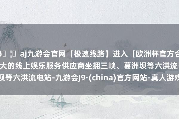 🦄aj九游会官网【极速线路】进入【欧洲杯官方合作网站】华人市场最大的线上娱乐服务供应商坐拥三峡、葛洲