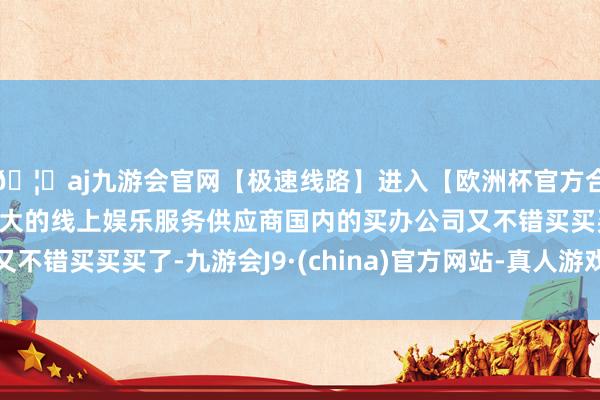 🦄aj九游会官网【极速线路】进入【欧洲杯官方合作网站】华人市场最大的线上娱乐服务供应商国内的买办公司