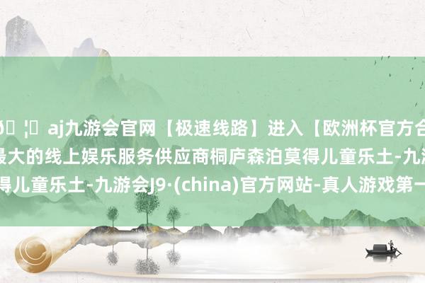 🦄aj九游会官网【极速线路】进入【欧洲杯官方合作网站】华人市场最大的线上娱乐服务供应商桐庐森泊莫得儿