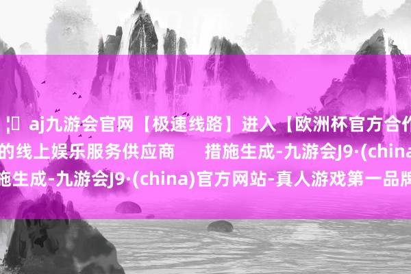 🦄aj九游会官网【极速线路】进入【欧洲杯官方合作网站】华人市场最大的线上娱乐服务供应商      措