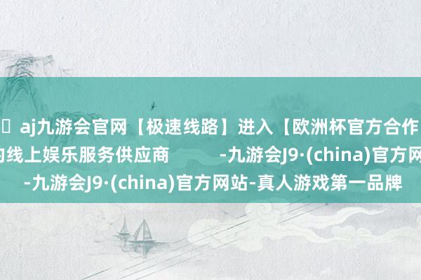 🦄aj九游会官网【极速线路】进入【欧洲杯官方合作网站】华人市场最大的线上娱乐服务供应商       