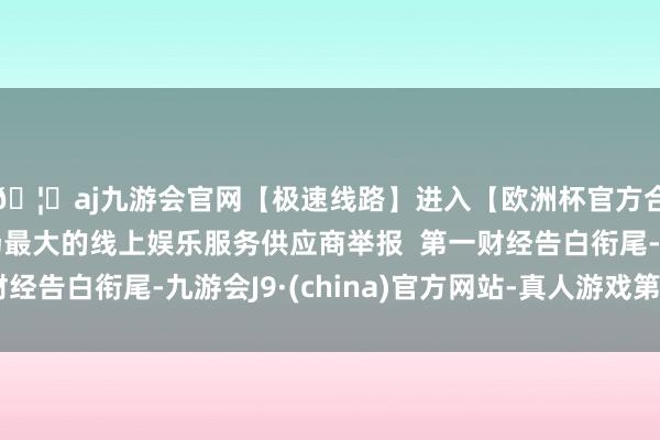 🦄aj九游会官网【极速线路】进入【欧洲杯官方合作网站】华人市场最大的线上娱乐服务供应商举报 第一财经告白衔尾-九游会J9·(china)官方网站-真人游戏第一品牌