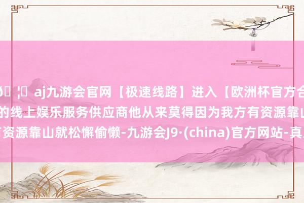 🦄aj九游会官网【极速线路】进入【欧洲杯官方合作网站】华人市场最大的线上娱乐服务供应商他从来莫得因为