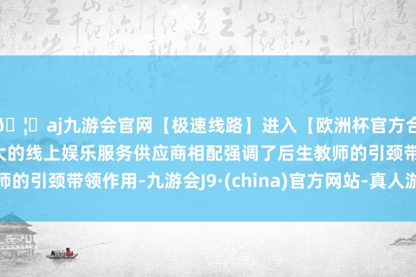 🦄aj九游会官网【极速线路】进入【欧洲杯官方合作网站】华人市场最大的线上娱乐服务供应商相配强调了后生
