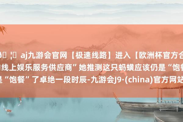 🦄aj九游会官网【极速线路】进入【欧洲杯官方合作网站】华人市场最大的线上娱乐服务供应商”她推测这只蚂