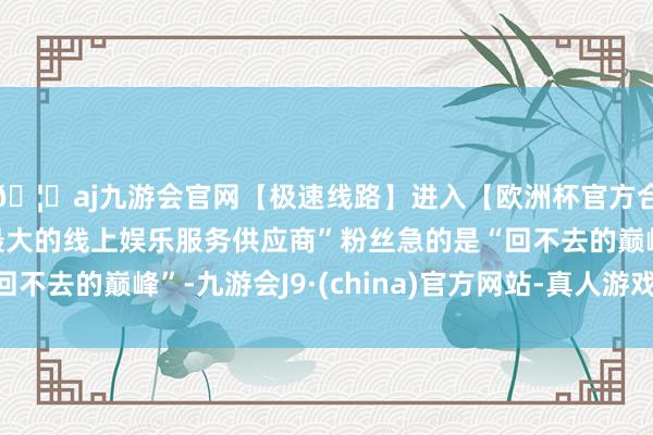 🦄aj九游会官网【极速线路】进入【欧洲杯官方合作网站】华人市场最大的线上娱乐服务供应商”粉丝急的是“