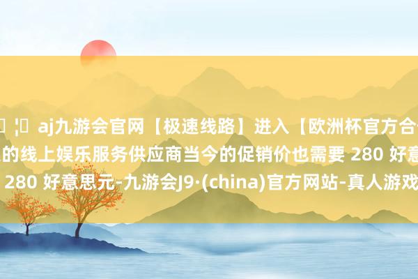 🦄aj九游会官网【极速线路】进入【欧洲杯官方合作网站】华人市场最大的线上娱乐服务供应商当今的促销价也