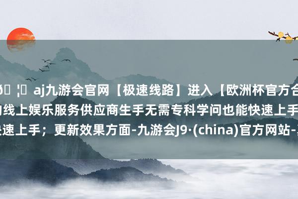 🦄aj九游会官网【极速线路】进入【欧洲杯官方合作网站】华人市场最大的线上娱乐服务供应商生手无需专科学